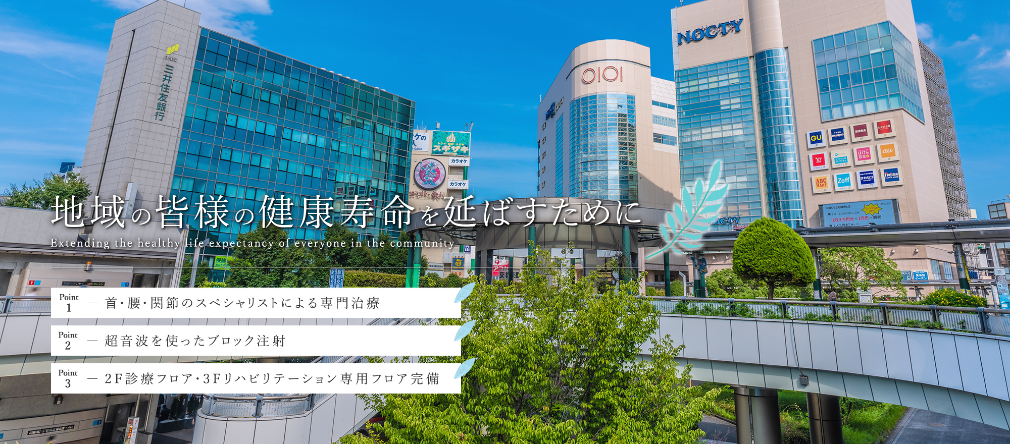 地域の皆様の健康寿命を延ばすためにExtending the healthy life expectancy of everyone in the community point1-首・腰・関節のスペシャリストによる専門治療 point2-超音波を使ったブロック注射 point3-2F診療フロア・3Fリハビリテーション専用フロア完備
